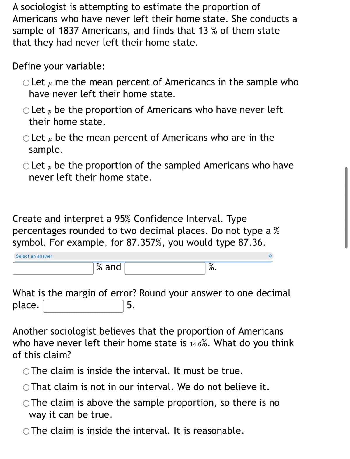 A sociologist is attempting to estimate the proportion of
Americans who have never left their home state. She conducts a
sample of 1837 Americans, and finds that 13 % of them state
that they had never left their home state.
Define your variable:
O Let u me the mean percent of Americancs in the sample who
have never left their home state.
O Let p be the proportion of Americans who have never left
their home state.
o Let u be the mean percent of Americans who are in the
sample.
O Let p be the proportion of the sampled Americans who have
never left their home state.
Create and interpret a 95% Confidence Interval. Type
percentages rounded to two decimal places. Do not type a %
symbol. For example, for 87.357%, you would type 87.36.
Select an answer
% and
%.
What is the margin of error? Round your answer to one decimal
place.
5.
Another sociologist believes that the proportion of Americans
who have never left their home state is 14.6%. What do you think
of this claim?
The claim is inside the interval. It must be true.
That claim is not in our interval. We do not believe it.
O The claim is above the sample proportion, so there is no
way it can be true.
O The claim is inside the interval. It is reasonable.
