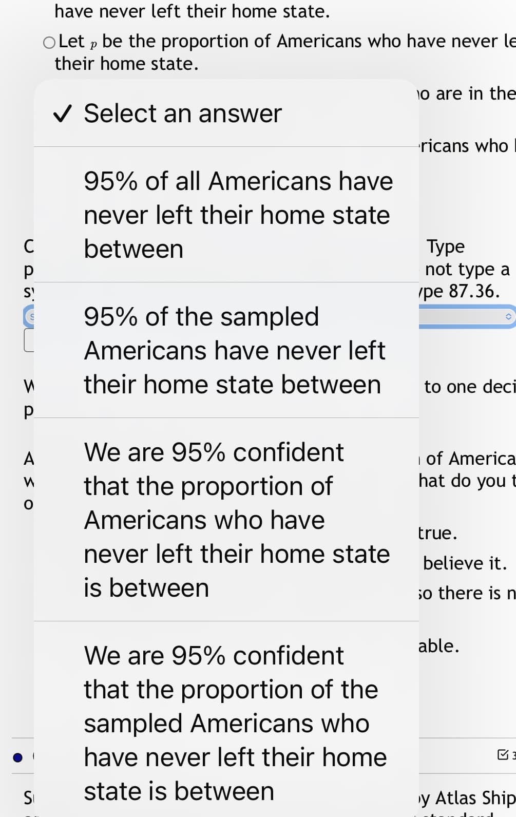 have never left their home state.
O Let p be the proportion of Americans who have never le
their home state.
o are in the
V Select an answer
ricans who
95% of all Americans have
never left their home state
C
between
Туре
not type a
S
(ре 87.36.
95% of the sampled
Americans have never left
their home state between
to one deci
We are 95% confident
i of America
hat do you t
A
that the proportion of
Americans who have
true.
never left their home state
believe it.
is between
so there is n
able.
We are 95% confident
that the proportion of the
sampled Americans who
have never left their home
SI
state is between
y Atlas Ship
