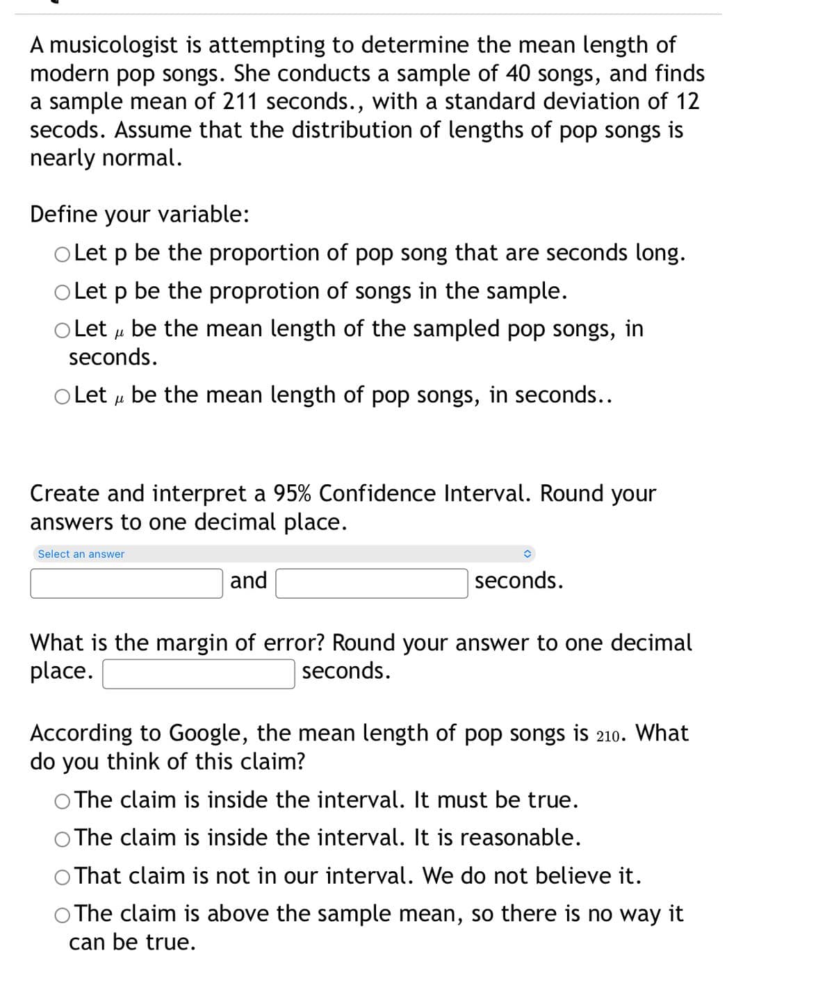 A musicologist is attempting to determine the mean length of
modern pop songs. She conducts a sample of 40 songs, and finds
a sample mean of 211 seconds., with a standard deviation of 12
secods. Assume that the distribution of lengths of pop songs is
nearly normal.
Define your variable:
O Let p be the proportion of pop song that are seconds long.
Let p be the proprotion of songs in the sample.
O Let u be the mean length of the sampled pop songs, in
seconds.
O Let u be the mean length of pop songs, in seconds...
Create and interpret a 95% Confidence Interval. Round your
answers to one decimal place.
Select an answer
and
seconds.
What is the margin of error? Round your answer to one decimal
place.
seconds.
According to Google, the mean length of pop songs is 210. What
do you think of this claim?
O The claim is inside the interval. It must be true.
The claim is inside the interval. It is reasonable.
That claim is not in our interval. We do not believe it.
The claim is above the sample mean, so there is no way it
can be true.

