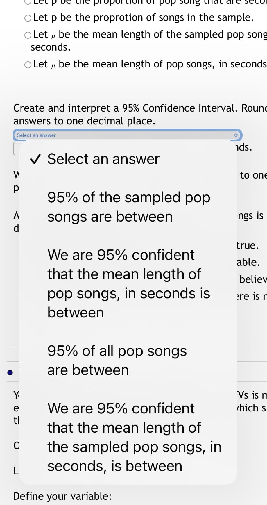 Let p be the proprotion of songs in the sample.
O Let u be the mean length of the sampled pop song
seconds.
O Let u be the mean length of pop songs, in seconds
Create and interpret a 95% Confidence Interval. Rounc
answers to one decimal place.
Select an answer
nds.
V Select an answer
to one
95% of the sampled pop
A
songs are between
ngs is
d
true.
We are 95% confident
that the mean length of
able.
believ
pop songs, in seconds is
between
ere is r
95% of all pop songs
are between
Vs is m
hich s
Y
e
We are 95% confident
tl
that the mean length of
the sampled pop songs, in
seconds, is between
Define your variable:
