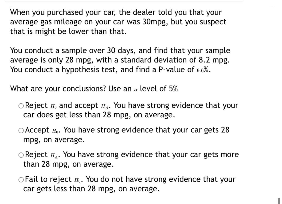 When you purchased your car, the dealer told you that your
average gas mileage on your car was 30mpg, but you suspect
that is might be lower than that.
You conduct a sample over 30 days, and find that your sample
average is only 28 mpg, with a standard deviation of 8.2 mpg.
You conduct a hypothesis test, and find a P-value of 9.6%.
What are your conclusions? Use an a level of 5%
O Reject H, and accept H4. You have strong evidence that your
car does get less than 28 mpg, on average.
O Accept H.. You have strong evidence that your car gets 28
mpg, on average.
O Reject H4. You have strong evidence that your car gets more
than 28 mpg, on average.
O Fail to reject Ho. You do not have strong evidence that your
car gets less than 28 mpg, on average.
