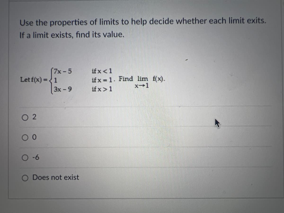 Use the properties of limits to help decide whether each limit exits.
If a limit exists, find its value.
Let f(x)=1
02
(7x-5
-6
3x -9
Does not exist
if x < 1
if x= 1. Find lim f(x).
x-1
if x>1