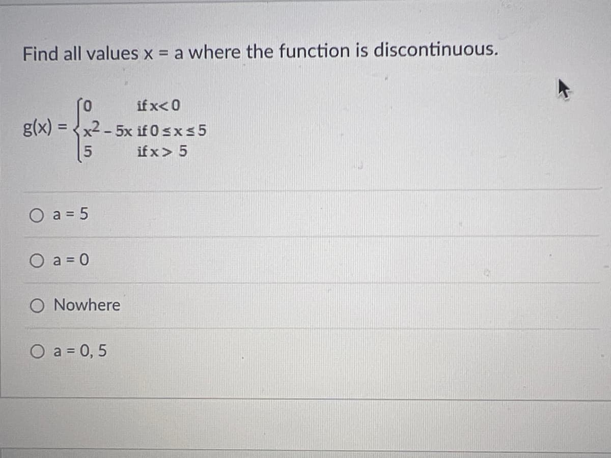Find all values x = a where the function is discontinuous.
if x<0
g(x)=x2-5x if 0 ≤x≤5
-f
5
if x > 5
O a = 5
O a=0
O Nowhere
O a = 0,5
Q