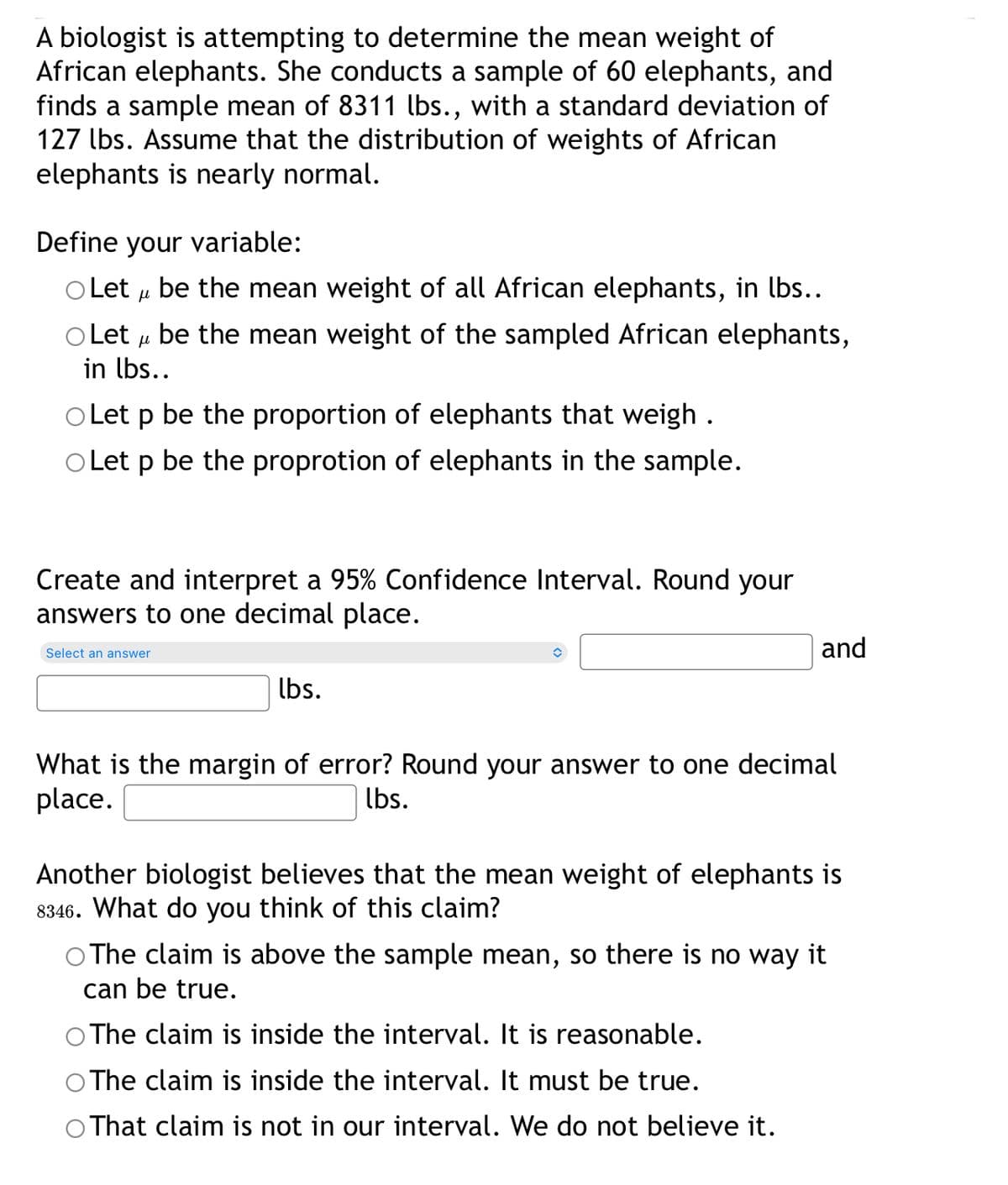A biologist is attempting to determine the mean weight of
African elephants. She conducts a sample of 60 elephants, and
finds a sample mean of 8311 lbs., with a standard deviation of
127 lbs. Assume that the distribution of weights of African
elephants is nearly normal.
Define your variable:
O Let u be the mean weight of all African elephants, in lbs..
O Let u be the mean weight of the sampled African elephants,
in lbs..
O Let p be the proportion of elephants that weigh .
O Let p be the proprotion of elephants in the sample.
Create and interpret a 95% Confidence Interval. Round your
answers to one decimal place.
and
Select an answer
lbs.
What is the margin of error? Round your answer to one decimal
place.
lbs.
Another biologist believes that the mean weight of elephants is
8346. What do you think of this claim?
O The claim is above the sample mean, so there is no way it
can be true.
The claim is inside the interval. It is reasonable.
The claim is inside the interval. It must be true.
That claim is not in our interval. We do not believe it.
