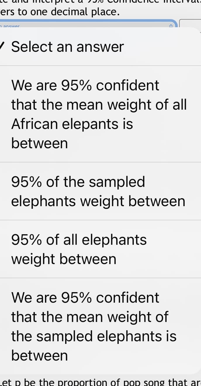 ers to one decimal place.
n answer
/ Select an answer
We are 95% confident
that the mean weight of all
African elepants is
between
95% of the sampled
elephants weight between
95% of all elephants
weight between
We are 95% confident
that the mean weight of
the sampled elephants is
between
Let p be the proportion of pop song that ar-
