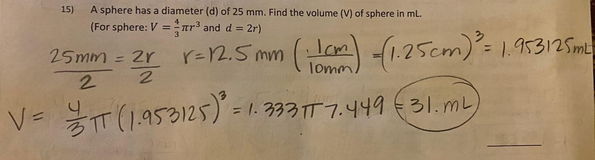 15)
A sphere has a diameter (d) of 25 mm. Find the volume (V) of sphere in mL.
(For sphere: V = r³ and d = 2r)
3.
25mm = 2r r=25mm (Lom) (1.25cm): 19
r=2.5 mm
%3D
%3D
lomm
2.
T(1.953125) = 1. 333TT 7.449€31. mL
