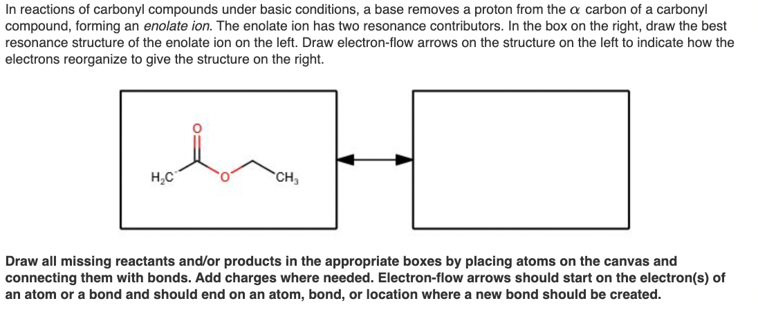 In reactions of carbonyl compounds under basic conditions, a base removes a proton from the a carbon of a carbonyl
compound, forming an enolate ion. The enolate ion has two resonance contributors. In the box on the right, draw the best
resonance structure of the enolate ion on the left. Draw electron-flow arrows on the structure on the left to indicate how the
electrons reorganize to give the structure on the right.
H,C
CH3
Draw all missing reactants and/or products in the appropriate boxes by placing atoms on the canvas and
connecting them with bonds. Add charges where needed. Electron-flow arrows should start on the electron(s) of
an atom or a bond and should end on an atom, bond, or location where a new bond should be created.
