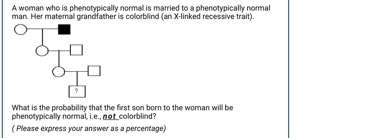 A woman who is phenotypically normal is married to a phenotypically normal
man. Her maternal grandfather is colorblind (an X-linked recessive trait).
?
What is the probability that the first son born to the woman will be
phenotypically normal, i.e., not colorblind?
( Please express your answer as a percentage)

