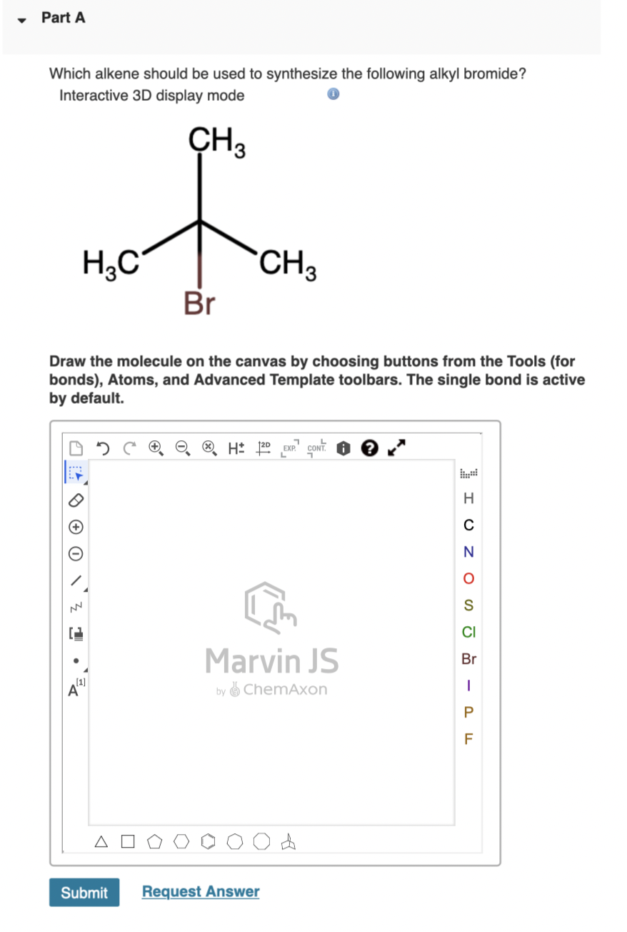 Part A
Which alkene should be used to synthesize the following alkyl bromide?
Interactive 3D display mode
CH3
H;C
CH3
Br
Draw the molecule on the canvas by choosing buttons from the Tools (for
bonds), Atoms, and Advanced Template toolbars. The single bond is active
by default.
CONT.
H
N
CI
Marvin JS
Br
by ChemAxon
P
F
Submit
Request Answer
