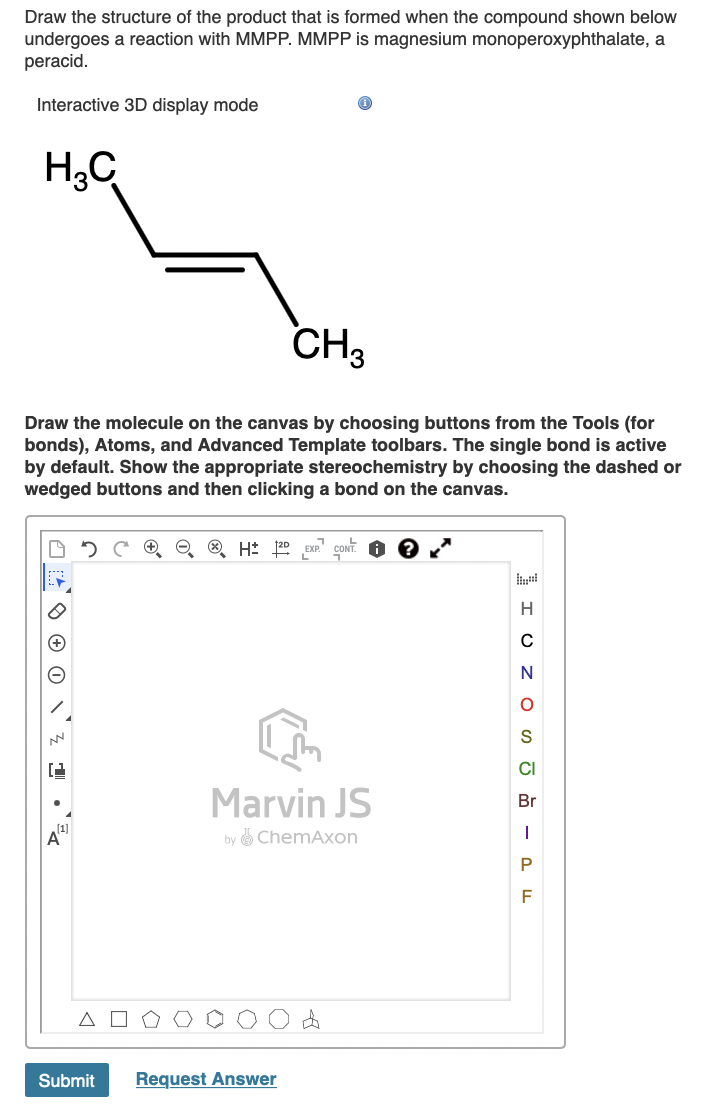 Draw the structure of the product that is formed when the compound shown below
undergoes a reaction with MMPP. MMPP is magnesium monoperoxyphthalate, a
peracid.
Interactive 3D display mode
H3C
CH3
Draw the molecule on the canvas by choosing buttons from the Tools (for
bonds), Atoms, and Advanced Template toolbars. The single bond is active
by default. Show the appropriate stereochemistry by choosing the dashed or
wedged buttons and then clicking a bond on the canvas.
EXP."
H
N
S
CI
Marvin JS
Br
A
ChemAxon
by
Submit
Request Answer
