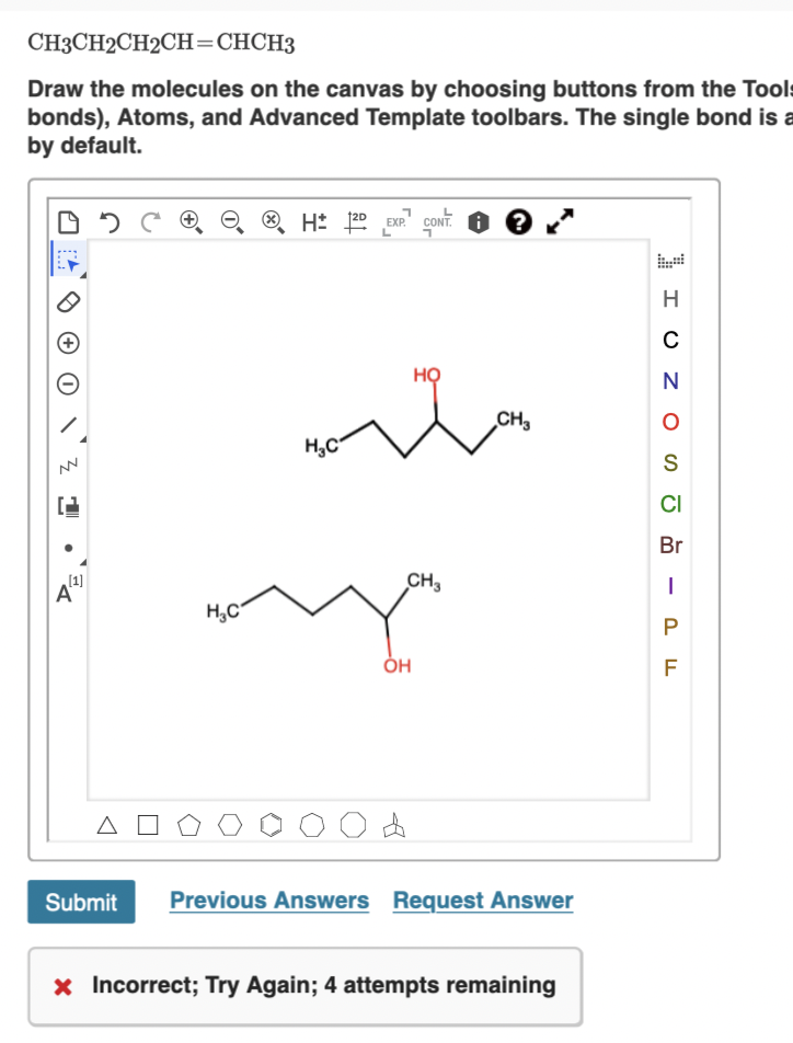 CH3CH2CH2CH=CHCH3
Draw the molecules on the canvas by choosing buttons from the Tools
bonds), Atoms, and Advanced Template toolbars. The single bond is a
by default.
EXP.
H
HỌ
CH3
H,C
S
CI
Br
(1]
CH3
H,C°
P
F
Submit
Previous Answers Request Answer
x Incorrect; Try Again; 4 attempts remaining
:..:
