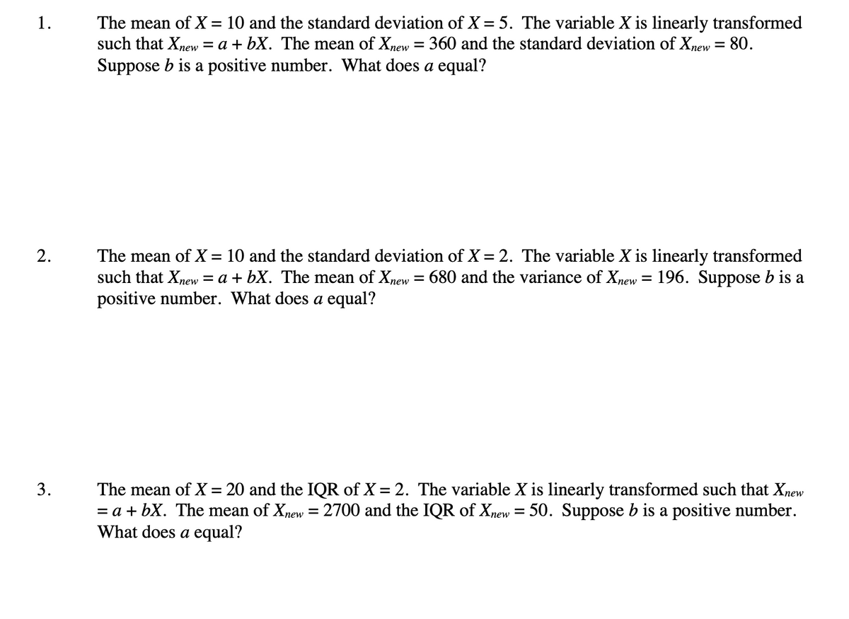 The mean of X = 10 and the standard deviation of X = 5. The variable X is linearly transformed
such that Xnew = a + bX. The mean of Xnew = 360 and the standard deviation of Xnew = 80.
1.
%3|
%3D
Suppose b is a positive number. What does a equal?
2.
The mean of X = 10 and the standard deviation of X = 2. The variable X is linearly transformed
such that Xnew = a + bX. The mean of Xnew = 680 and the variance of Xnew = 196. Suppose b is a
positive number. What does a equal?
%3D
The mean of X = 20 and
= a + bX. The mean of Xnew = 2700 and the IQR of Xnew = 50. Suppose b is a positive number.
What does a equal?
IQR of X = 2. The variable X is linearly transformed such that Xnew
3.
