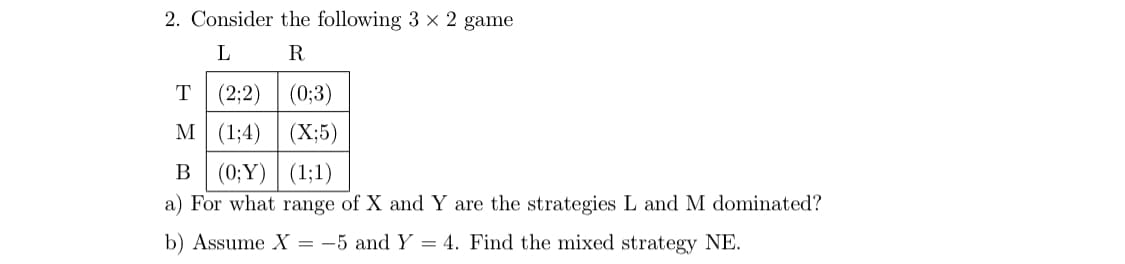 2. Consider the following 3 × 2 game
L
R
(2;2)
(0;3)
М (134)
(X;5)
В
(0; Ү) | (1;1)
a) For what range of X and Y are the strategies L and M dominated?
b) Assume X =
-5 and Y = 4. Find the mixed strategy NE.
