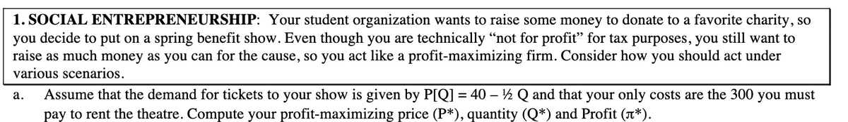 1. SOCIAL ENTREPRENEURSHIP: Your student organization wants to raise some money to donate to a favorite charity, so
you decide to put on a spring benefit show. Even though you are technically "not for profit" for tax purposes, you still want to
raise as much money as you can for the cause, so you act like a profit-maximizing firm. Consider how you should act under
various scenarios.
Assume that the demand for tickets to your show is given by P[Q] = 40 – ½ Q and that your only costs are the 300 you must
pay to rent the theatre. Compute your profit-maximizing price (P*), quantity (Q*) and Profit (n*).
а.
