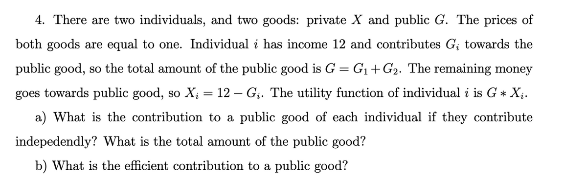 4. There are two individuals, and two goods: private X and public G. The prices of
both goods are equal to one. Individual i has income 12 and contributes G; towards the
public good, so the total amount of the public good is G = G1+G2. The remaining money
goes towards public good, so X;
12 – Gj. The utility function of individual i is G * X;.
a) What is the contribution to a public good of each individual if they contribute
indepedendly? What is the total amount of the public good?
b) What is the efficient contribution to a public good?
