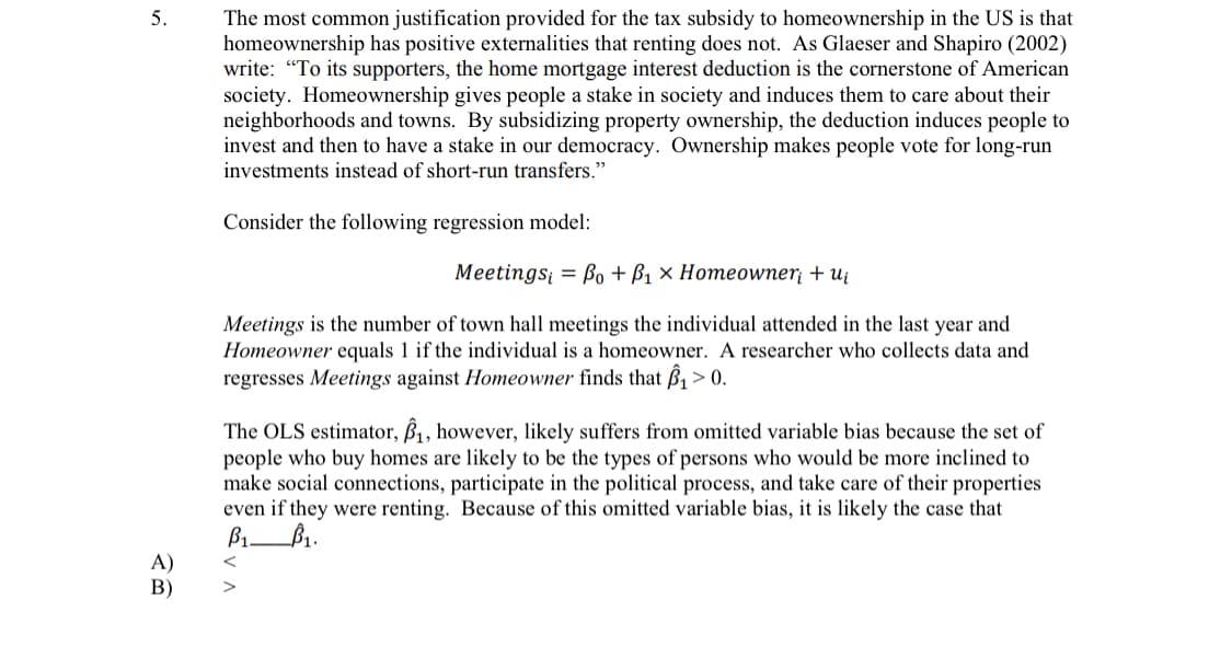 5.
The most common justification provided for the tax subsidy to homeownership in the US is that
homeownership has positive externalities that renting does not. As Glaeser and Shapiro (2002)
write: "To its supporters, the home mortgage interest deduction is the cornerstone of American
society. Homeownership gives people a stake in society and induces them to care about their
neighborhoods and towns. By subsidizing property ownership, the deduction induces people to
invest and then to have a stake in our democracy. Ownership makes people vote for long-run
investments instead of short-run transfers."
Consider the following regression model:
Мeetingsi 3D Bo + Bi x Нотеower + u
Meetings is the number of town hall meetings the individual attended in the last year and
Homeowner equals 1 if the individual is a homeowner. A researcher who collects data and
regresses Meetings against Homeowner finds that B, > 0.
The OLS estimator, B, however, likely suffers from omitted variable bias because the set of
people who buy homes are likely to be the types of persons who would be more inclined to
make social connections, participate in the political process, and take care of their properties
even if they were renting. Because of this omitted variable bias, it is likely the case that
B1.
A)
В)
