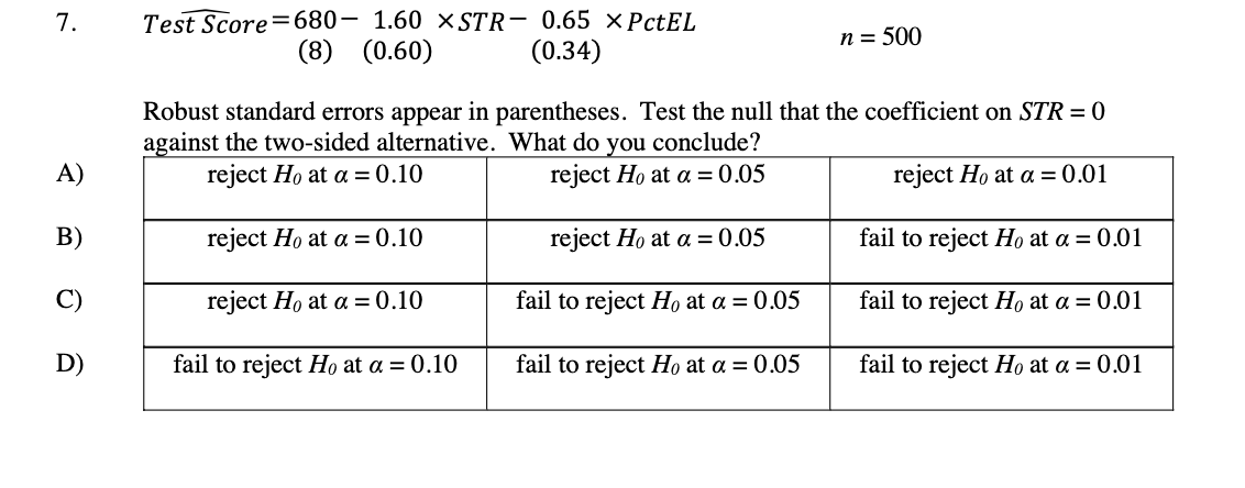 Test Score=680- 1.60 X STR- 0.65 ×PCTEL
(8) (0.60)
7.
n = 500
(0.34)
Robust standard errors appear in parentheses. Test the null that the coefficient on STR = 0
against the two-sided alternative. What do you conclude?
reject Ho at a = 0.10
A)
reject Ho at a = 0.05
reject Ho at a = 0.01
B)
reject Ho at a = 0.10
reject Ho at a = 0.05
fail to reject Họ at a = 0.01
C)
reject Ho at a = 0.10
fail to reject Ho at a = 0.05
fail to reject Họ at a = 0.01
D)
fail to reject Ho at a = 0.10
fail to reject Ho at a = 0.05
fail to reject Ho at a = 0.01
