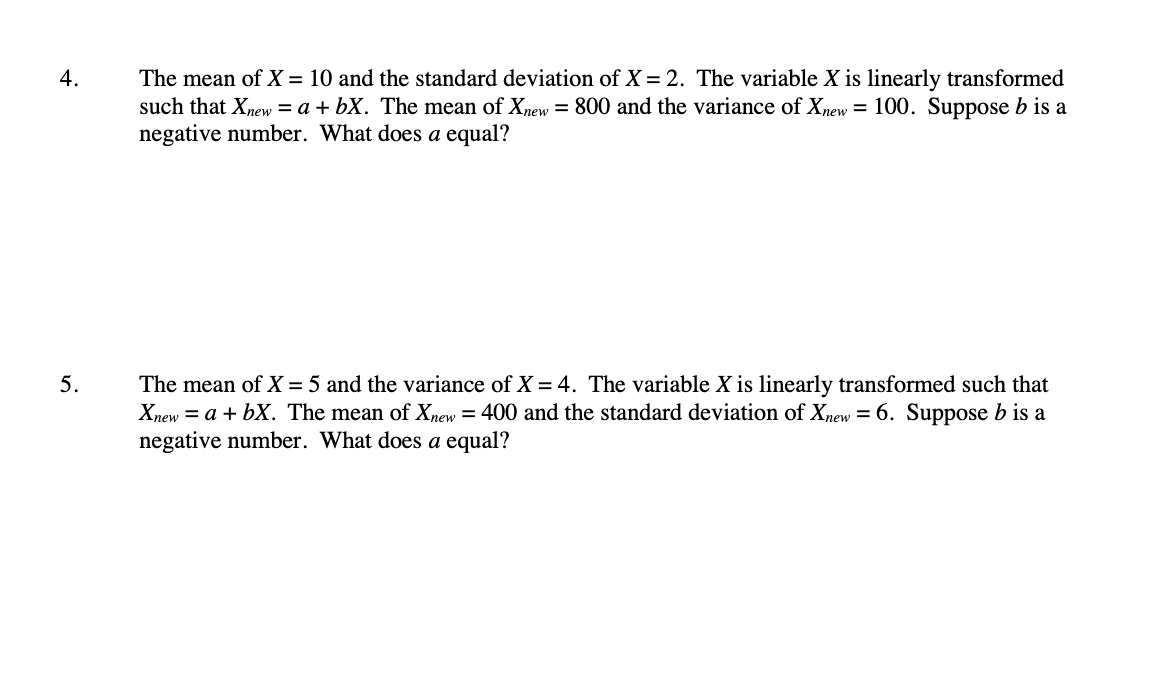 The mean of X = 10 and the standard deviation of X = 2. The variable X is linearly transformed
such that Xnew = a + bX. The mean of Xnew = 800 and the variance of Xnew = 100. Suppose b is a
negative number. What does a equal?
4.
The mean of X = 5 and the variance of X = 4. The variable X is linearly transformed such that
Xnew = a + bX. The mean of Xnew = 400 and the standard deviation of Xnew = 6. Suppose b is a
negative number. What does a equal?
5.
