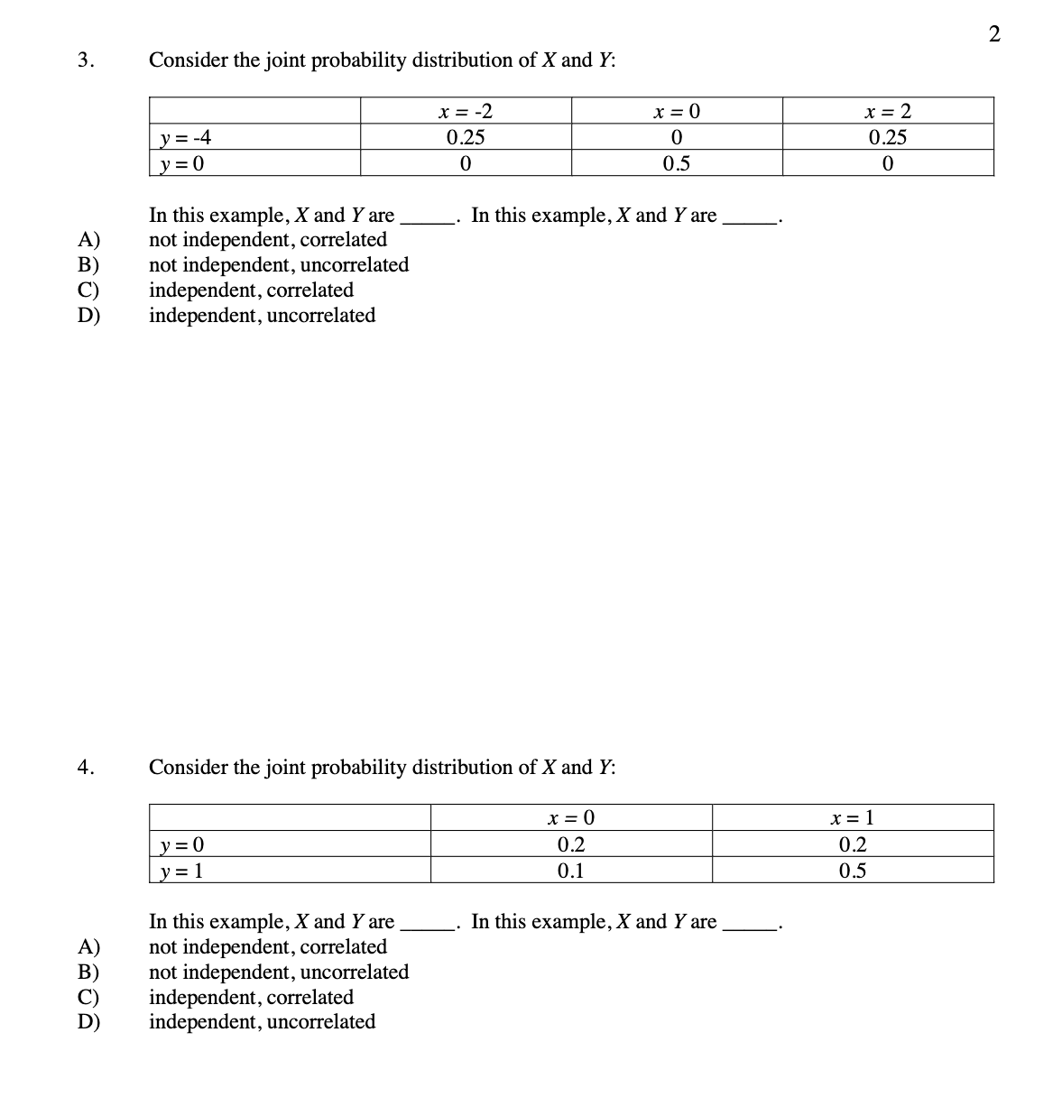 2
3.
Consider the joint probability distribution of X and Y:
x = -2
0.25
x = 0
x = 2
y = -4
y = 0
0.25
0.5
In this example, X and Y are
not independent, correlated
not independent, uncorrelated
independent, correlated
independent, uncorrelated
In this example, X and Y are
4.
Consider the joint probability distribution of X and Y:
x = 0
x = 1
y = 0
0.2
0.2
y= 1
0.1
0.5
In this example, X and Y are
not independent, correlated
not independent, uncorrelated
independent, correlated
independent, uncorrelated
In this example, X and Y are
