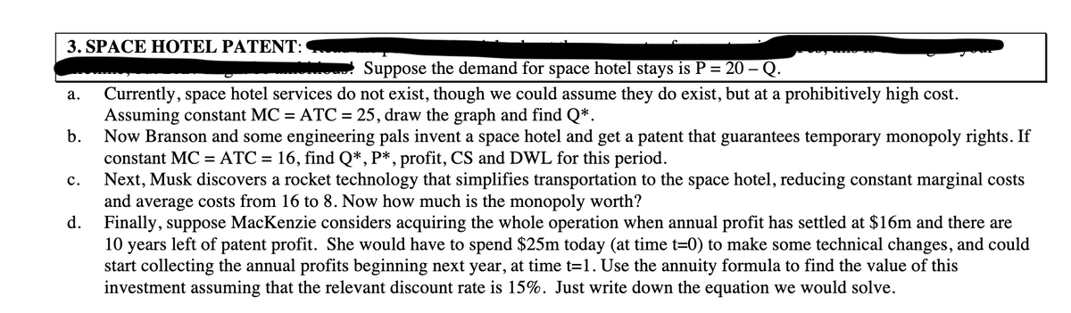 3. SPACE HОТEL PATENT:
Mo Suppose the demand for space hotel stays is P = 20 – Q.
Currently, space hotel services do not exist, though we could assume they do exist, but at a prohibitively high cost.
Assuming constant MC = ATC = 25, draw the graph and find Q*.
b.
а.
Now Branson and some engineering pals invent a space hotel and get a patent that guarantees temporary monopoly rights. If
constant MC
ATC = 16, find Q*, P*, profit, CS and DWL for this period.
%3D
Next, Musk discovers a rocket technology that simplifies transportation to the space hotel, reducing constant marginal costs
and average costs from 16 to 8. Now how much is the monopoly worth?
d. Finally, suppose MacKenzie considers acquiring the whole operation when annual profit has settled at $16m and there are
10 years left of patent profit. She would have to spend $25m today (at time t=0) to make some technical changes, and could
start collecting the annual profits beginning next year, at time t=1. Use the annuity formula to find the value of this
investment assuming that the relevant discount rate is 15%. Just write down the equation we would solve.
с.
