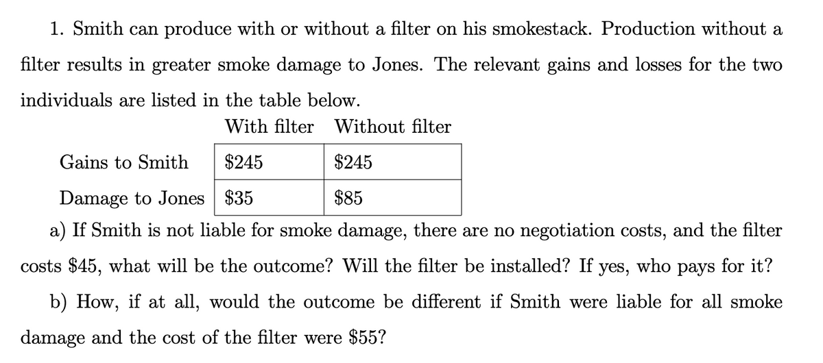 1. Smith can produce with or without a filter on his smokestack. Production without a
filter results in greater smoke damage to Jones. The relevant gains and losses for the two
individuals are listed in the table below.
With filter Without filter
Gains to Smith
$245
$245
Damage to Jones $35
$85
a) If Smith is not liable for smoke damage, there are no negotiation costs, and the filter
costs $45, what will be the outcome? Will the filter be installed? If yes,
who
рays
for it?
b) How, if at all, would the outcome be different if Smith were liable for all smoke
damage and the cost of the filter were $55?
