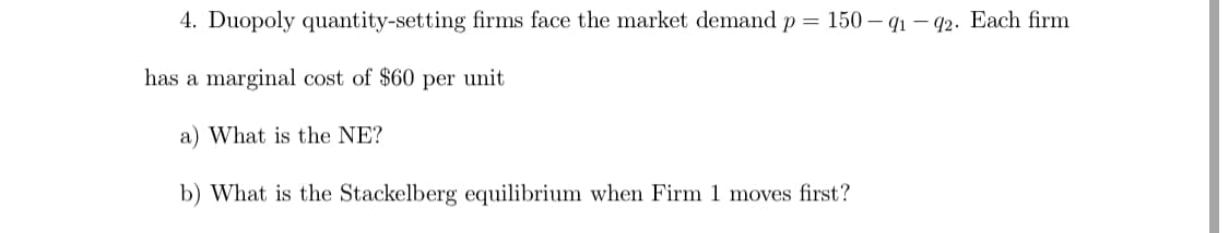4. Duopoly quantity-setting firms face the market demand p = 150 – q1 – 42. Each firm
has a marginal cost of $60 per unit
a) What is the NE?
b) What is the Stackelberg equilibrium when Firm 1 moves first?

