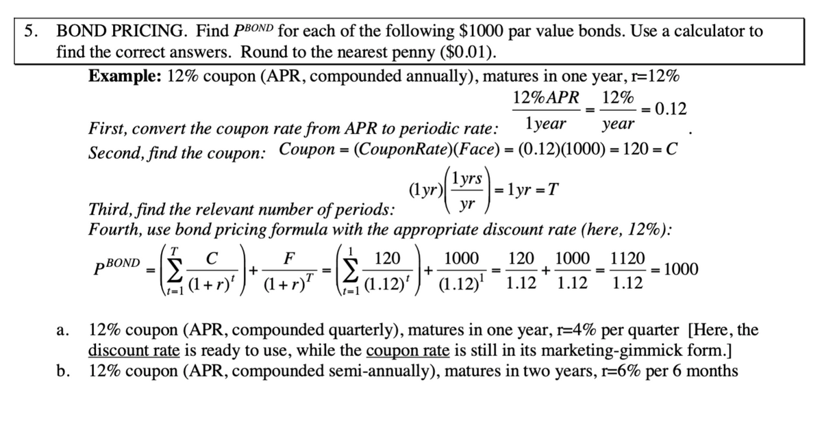 5. BOND PRICING. Find PBOND for each of the following $1000 par value bonds. Use a calculator to
find the correct answers. Round to the nearest penny ($0.01).
Example: 12% coupon (APR, compounded annually), matures in one year, r=12%
12%APR
12%
0.12
First, convert the coupon rate from APR to periodic rate:
lyear
уear
Second, find the соuроn: Coupon - (СouponRate)(Face) — (0.12)(1000) — 120 - С
%3D
(1yrs
= lyr =T
yr
(lyr)
%3D
Third, find the relevant number of periods:
Fourth, use bond pricing formula with the appropriate discount rate (here, 12%):
(T
PBOND
1
120
1000
+
120
1000 1120
+
1.12
C
F
+
1000
%3D
%3D
(1+ r)' )' (1+r)"
(1.12)'
(1.12)' 1.12
1.12
\t=1
12% coupon (APR, compounded quarterly), matures in one year, r=4% per quarter [Here, the
discount rate is ready to use, while the coupon rate is still in its marketing-gimmick form.]
b. 12% coupon (APR, compounded semi-annually), matures in two years, r=6% per 6 months
а.
