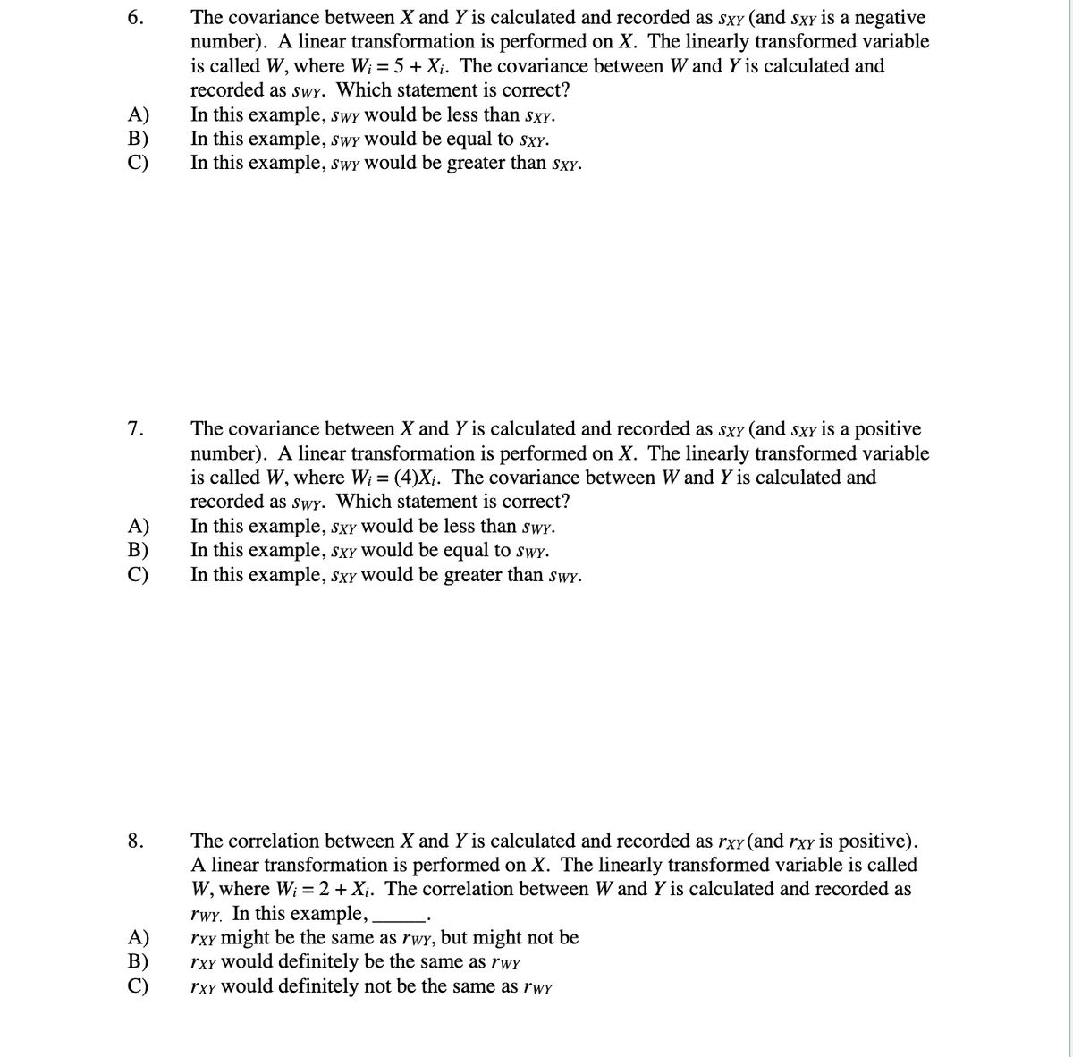 6.
The covariance between X and Y is calculated and recorded as SXY (and sxy is a negative
number). A linear transformation is performed on X. The linearly transformed variable
is called W, where W; = 5 + Xi. The covariance between W and Y is calculated and
recorded as sWY. Which statement is correct?
A)
В)
In this example, swy would be less than sxY.
In this example, swY Would be equal to sxY.
In this example, swy would be greater than SXXY.
7.
The covariance between X and Y is calculated and recorded as sxy (and sxy is a positive
number). A linear transformation is performed on X. The linearly transformed variable
is called W, where W; = (4)X;. The covariance between W and Y is calculated and
recorded as sWY. Which statement is correct?
In this example, sxY would be less than swy.
In this example, sxY Would be equal to swy.
In this example, sxY would be greater than sWY.
A)
B)
8.
The correlation between X and Y is calculated and recorded as rxY (and rxy is positive).
A linear transformation is performed on X. The linearly transformed variable is called
W, where Wi = 2 + Xị. The correlation between W and Y is calculated and recorded as
rwY. In this example,
rxy might be the same as rwy, but might not be
rxy Would definitely be the same as rwY
rxy would definitely not be the same as rWY
A)
В)
