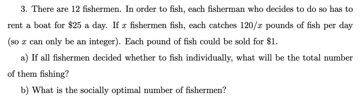 3. There are 12 fishermen. In order to fish, each fisherman who decides to do so has to
rent a boat for $25 a day. If x fishermen fish, each catches 120/x pounds of fish per day
(so x can only be an integer). Each pound of fish could be sold for $1.
a) If all fishermen decided whether to fish individually, what will be the total number
of them fishing?
b) What is the socially optimal number of fishermen?
