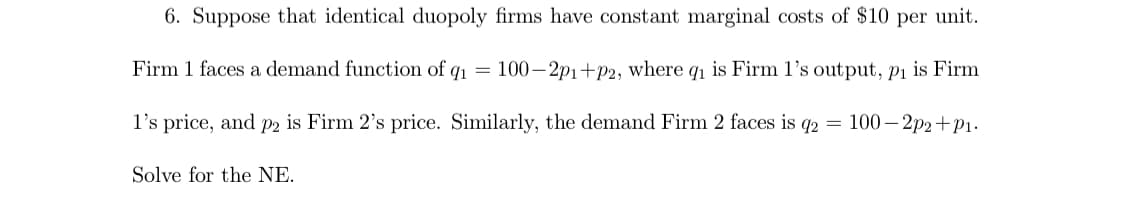 6. Suppose that identical duopoly firms have constant marginal costs of $10 per unit.
Firm 1 faces a demand function of q1 =
100– 2p1+p2, where q1 is Firm l's output, pi is Firm
l's price, and p2 is Firm 2's price. Similarly, the demand Firm 2 faces is q2 = 100– 2p2+P1.
Solve for the NE.
