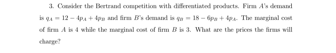 3. Consider the Bertrand competition with differentiated products. Firm A's demand
is qA = 12 – 4pA + 4pB and firm B's demand is qB = 18 – 6pB + 4pA: The marginal cost
of firm A is 4 while the marginal cost of firm B is 3. What are the prices the firms will
charge?
