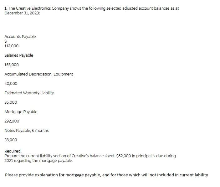 1. The Creative Electronics Company shows the following selected adjusted account balances as at
December 31, 2020:
Accounts Payable
112,000
Salaries Payable
153,000
Accumulated Depreciation, Equipment
40,000
Estimated Warranty Liability
35,000
Mortgage Payable
292,000
Notes Payable, 6 months
38,000
Required:
Prepare the current liability section of Creative's balance sheet. $52,000 in principal is due during
2021 regarding the mortgage payable.
Please provide explanation for mortgage payable, and for those which will not included in current lability
