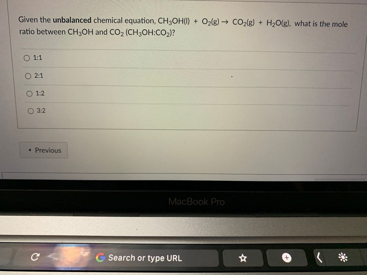 Given the unbalanced chemical equation, CH3OH(1) + O2(g)→ CO2(g) + H2O(g), what is the mole
ratio between CH3OH and CO2 (CH3OH:CO2)?
O 1:1
O 2:1
O 1:2
O 3:2
« Previous
MacBook Pro
G Search or type URL
