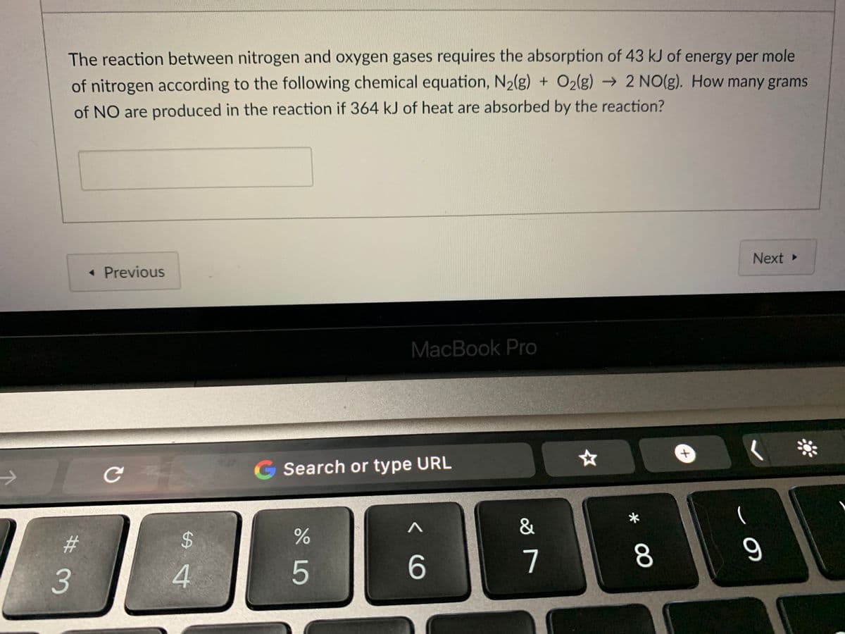 The reaction between nitrogen and oxygen gases requires the absorption of 43 kJ of energy per mole
of nitrogen according to the following chemical equation, N2(g) + O2(g) → 2 NO(g). How many grams
of NO are produced in the reaction if 364 kJ of heat are absorbed by the reaction?
Next »
• Previous
MacBook Pro
G Search or type URL
&
23
%24
7
8.
3
5
