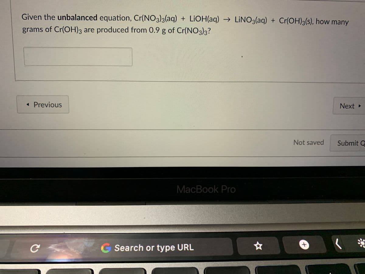 Given the unbalanced equation, Cr(NO3)3(aq) + LIOH(aq) → LINO3(aq) + Cr(OH)3(s), how many
grams of Cr(OH)3 are produced from 0.9 g of Cr(NO3)3?
« Previous
Next
Not saved
Submit Q
MacBook Pro
G Search or type URL
t,
