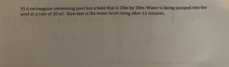 9) A rectangular swimming pool has a base that is 10m by 20m. Water is being pumped into the
pool at a rate of 30 m3. How fast is the water level rising after 12 minutes.
