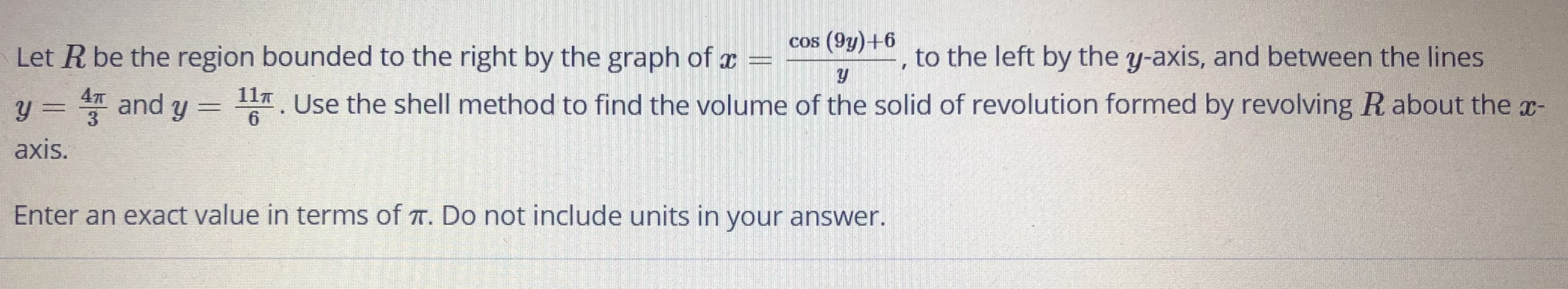 Cos (9y)+6
Let R be the region bounded to the right by the graph of x
to the left by the y-axis, and between the lines
11T
y = T and y = 7. Use the shell method to find the volume of the solid of revolution formed by revolving R about the x-
3
6.
axis.
Enter an exact value in terms of T. Do not include units in your answer.
