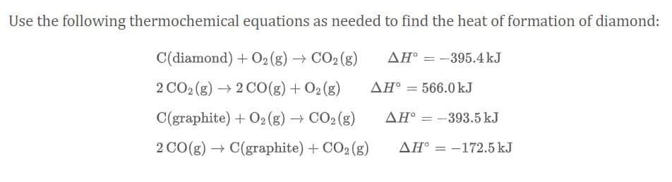 Use the following thermochemical equations as needed to find the heat of formation of diamond:
C(diamond) + O2 (g) → CO2 (g)
AH° = -395.4 kJ
2 CO2 (g) → 2 C0(g) + O2(g)
AH° = 566.0 kJ
C(graphite) + O2 (g) → CO2 (g)
AH° = -393.5 kJ
%3D
2 CO(g) → C(graphite) + CO2 (g)
AH° = -172.5 kJ
