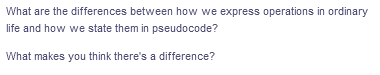 What are the differences between how we express operations in ordinary
life and how we state them in pseudocode?
What makes you think there's a difference?
