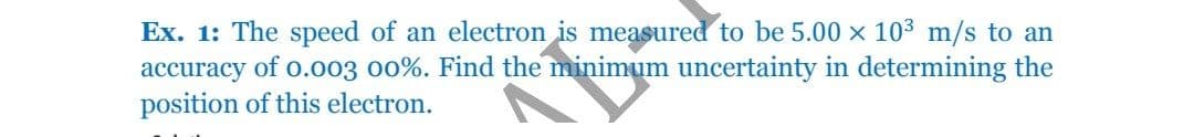 Ex. 1: The speed of an electron is measured to be 5.00 x 103 m/s to an
accuracy of o.003 o0%. Find the minimum uncertainty in determining the
position of this electron.
