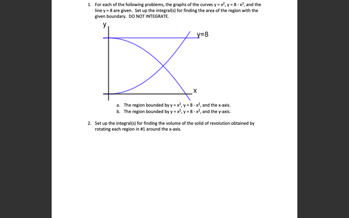 1. For each of the following problems, the graphs of the curves y = x2, y = 8 - x2, and the
line y = 8 are given. Set up the integral(s) for finding the area of the region with the
given boundary. DO NOT INTEGRATE.
y
y=8
a. The region bounded by y = x?, y = 8 - x?, and the x-axis.
b. The region bounded by y = x², y = 8 - x², and the y-axis.
%3D
%3D
2. Set up the integral(s) for finding the volume of the solid of revolution obtained by
rotating each region in #1 around the x-axis.
