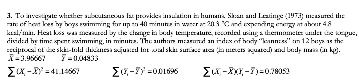 3. To investigate whether subcutaneous fat provides insulation in humans, Sloan and Leatinge (1973) measured the
rate of heat loss by boys swimming for up to 40 minutes in water at 20.3 °C and expending energy at about 4.8
kcal/min. Heat loss was measured by the change in body temperature, recorded using a thermometer under the tongue,
divided by time spent swimming, in minutes. The authors measured an index of body "leanness" on 12 boys as the
reciprocal of the skin-fold thickness adjusted for total skin surface area (in meters squared) and body mass (in kg).
X =3.96667
Y = 0.04833
E (X, -X) = 41.14667
E(Y, -Y)' =0.01696
E (X, -X)(Y, – Y)=0.78053
