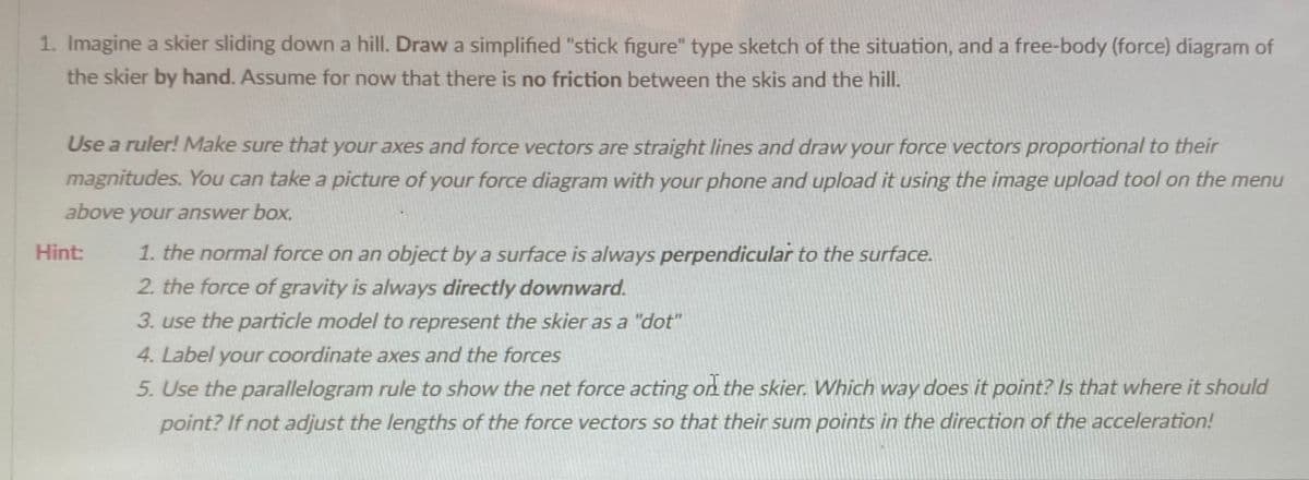 1. Imagine a skier sliding down a hill. Draw a simplified "stick figure" type sketch of the situation, and a free-body (force) diagram of
the skier by hand. Assume for now that there is no friction between the skis and the hill.
Use a ruler! Make sure that your axes and force vectors are straight lines and draw your force vectors proportional to their
magnitudes. You can take a picture of your force diagram with your phone and upload it using the image upload tool on the menu
above your answer box.
1. the normal force on an object by a surface is always perpendicular to the surface.
2. the force of gravity is always directly downward.
Hint:
3. use the particle model to represent the skier as a "dot"
4. Label your coordinate axes and the forces
5. Use the parallelogram rule to show the net force acting on the skier. Which way does it point? Is that where it should
point? If not adjust the lengths of the force vectors so that their sum points in the direction of the acceleration!
