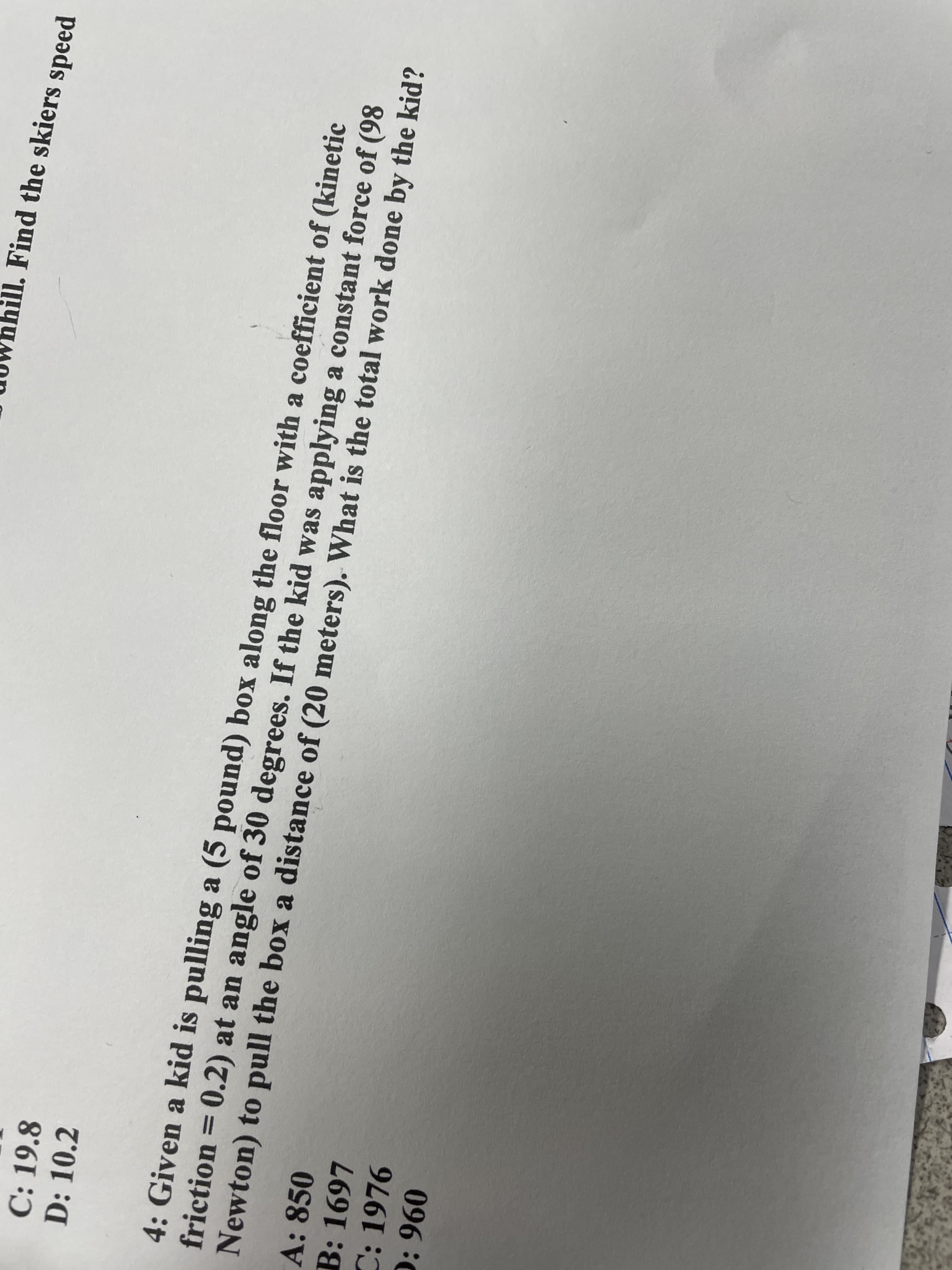 uOWhhill. Find the skiers speed
C: 19.8
D: 10.2
4: Given a kid is pulling a (5 pound) box along the floor with a coefficient of (kinetic
friction = 0.2) at an angle of 30 degrees. If the kid was applying a constant force of (98
Newton) to pull the box a distance of (20 meters). What is the total work done by the kid?
A: 850
B: 1697
C: 1976
0960
