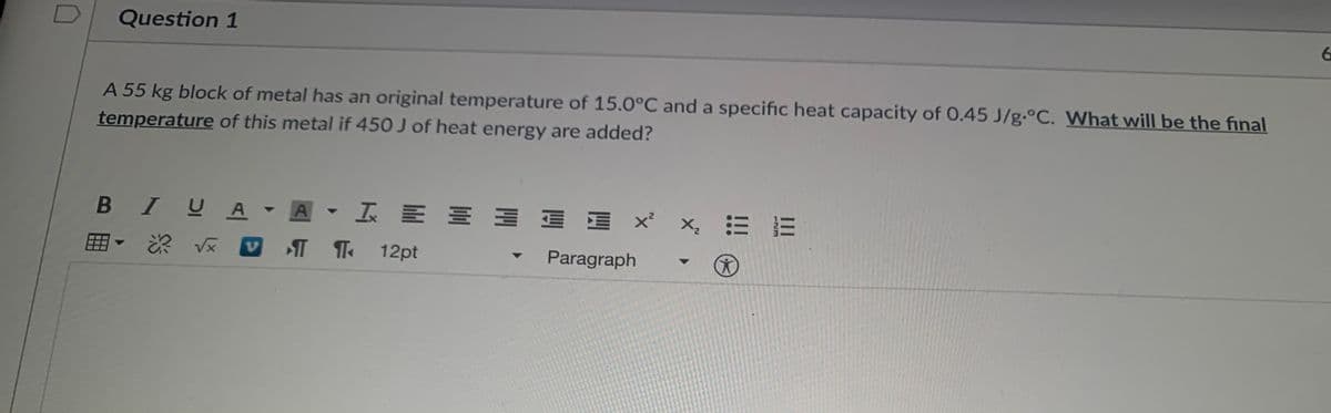Question 1
A 55 kg block of metal has an original temperature of 15.0°C and a specific heat capacity of 0.45 J/g.°C. What will be the final
temperature of this metal if 450 J of heat energy are added?
B IYA▼A▼工 川三
田
T T 12pt
Paragraph
