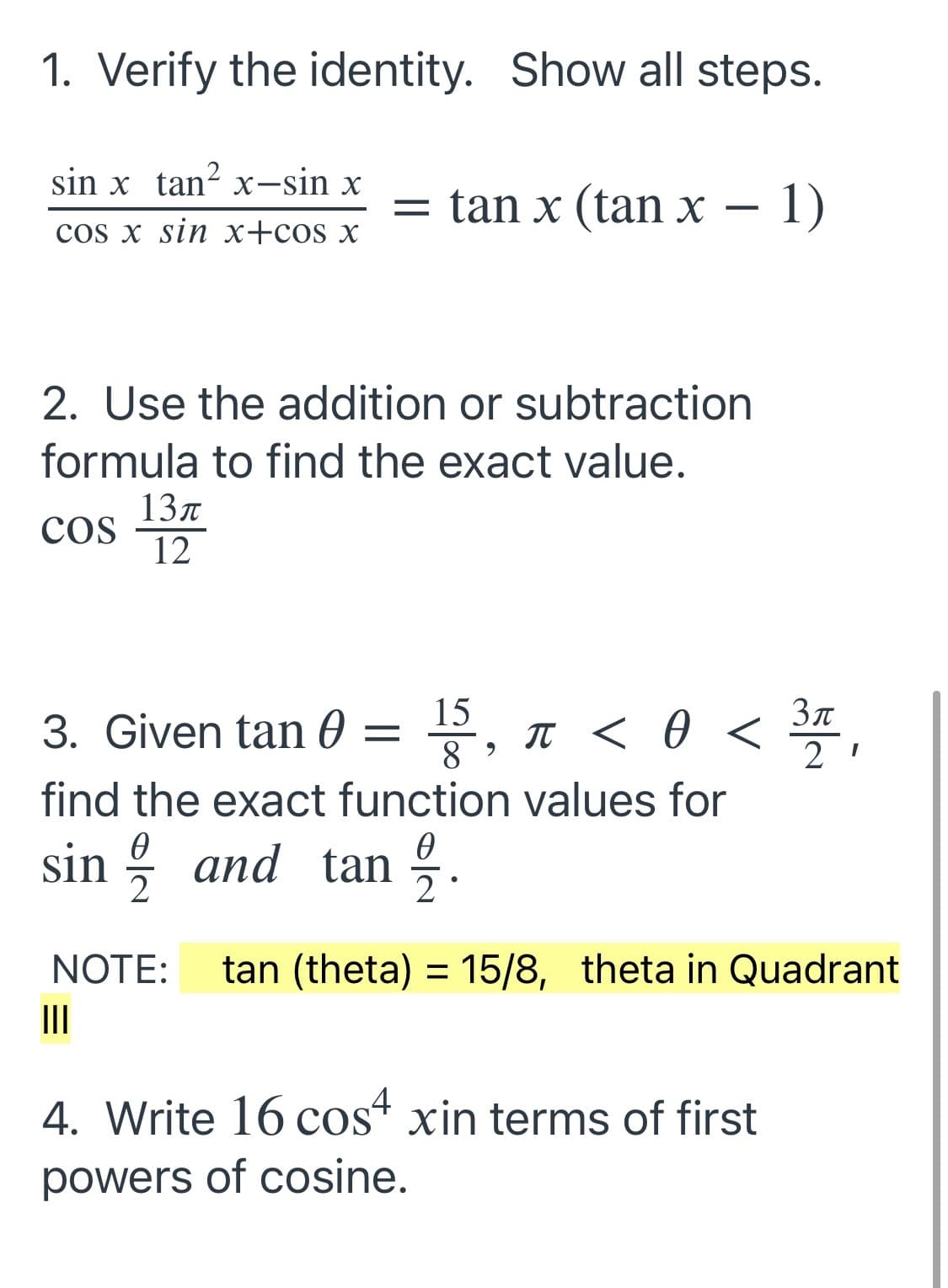 1. Verify the identity. Show all steps.
sin x tan? x-sin x
= tan x (tan x – 1)
cos x sin x+cos x
2. Use the addition or subtraction
formula to find the exact value.
13л
cos
12
15
T < 0 <
Зл
3. Given tan 0 =
8
find the exact function values for
sin ; and tan :.
2
NOTE:
tan (theta) = 15/8, theta in Quadrant
II
4. Write 16 cos“ xin terms of first
powers of cosine.
