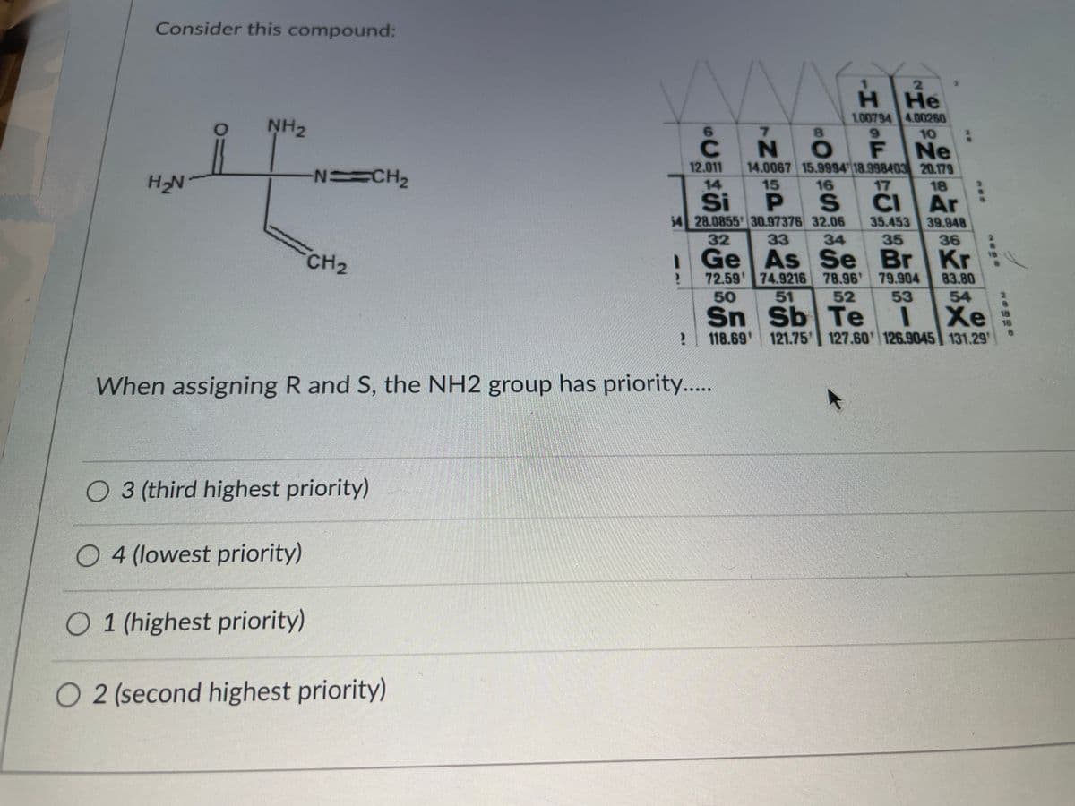 Consider this compound:
H He
1.00794 4.00260
NH2
6.
7.
8.
9.
10
N O
F
Ne
12.011
14.0067 15.9994 18.998403 20.179
H2N
NCH2
14
15
16
17
18
P S
54 28.0855 30.97376 32.06
33
CIAr
35.453 39.948
Si
32
34
35
36
CH2
IGe As Se Br
72.59 74.9216 78.96 79.904
50
Sn Sb Te
118.69 121.75 127.60' 126.9045 131.29
Kr
83.80
51
52
53
54
Xe
18
When assigning R and S, the NH2 group has priority...
03 (third highest priority)
O 4 (lowest priority)
O 1 (highest priority)
O 2 (second highest priority)
