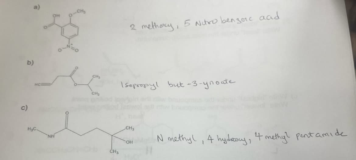 b)
c)
☎
H₂C.
NH
CH₂
CH3
CH3
2 methoxy, 5 Nitro benzoic aad
Isopropyl but-3-ynoate
CH3
OH
N methyl, 4 hydrosy, 4 methy? pentamide