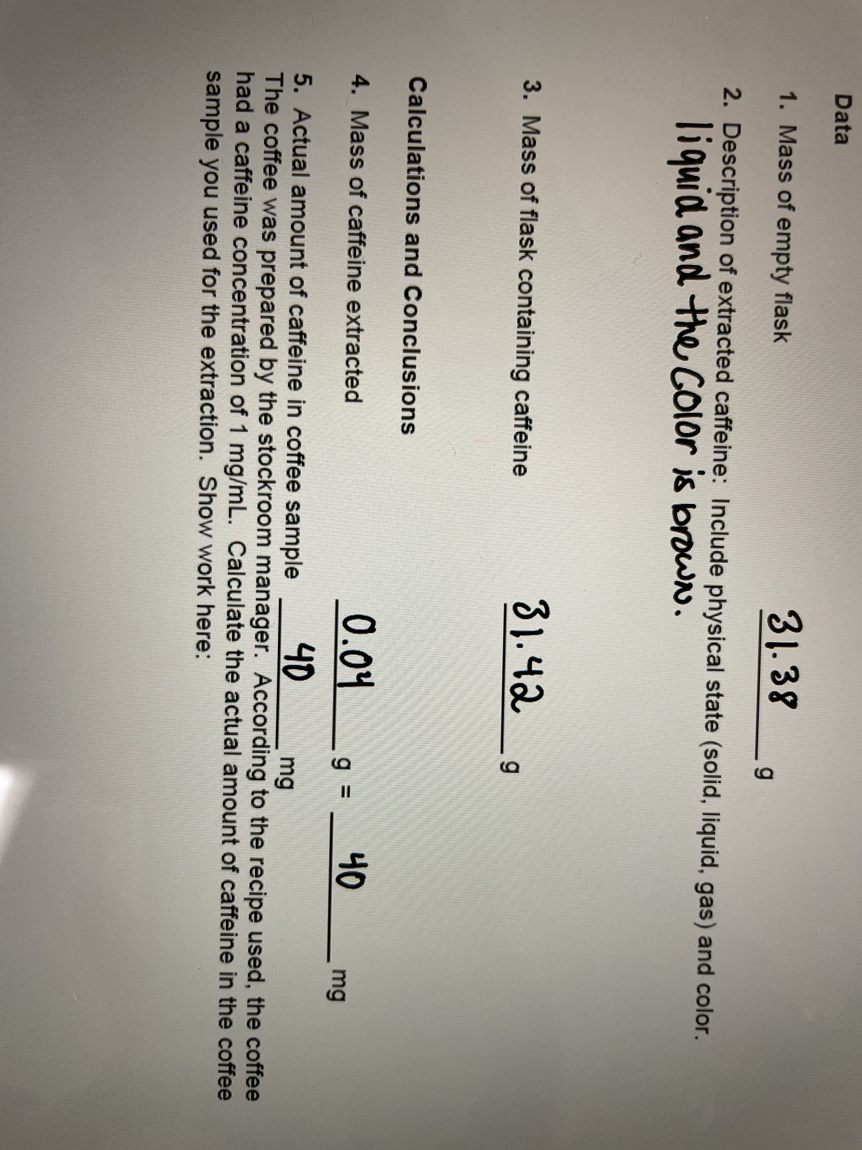 Data
1. Mass of empty flask
31.38
2. Description of extracted caffeine: Include physical state (solid, liquid, gas) and color.
liquid and the COlor is browN.
3. Mass of flask containing caffeine
81.42
6.
Calculations and Conclusions
4. Mass of caffeine extracted
0.04
40
mg
40
5. Actual amount of caffeine in coffee sample
The coffee was prepared by the stockroom manager. According to the recipe used, the coffee
had a caffeine concentration of 1 mg/mL. Calculate the actual amount of caffeine in the coffee
mg
sample you used for the extraction. Show work here:
