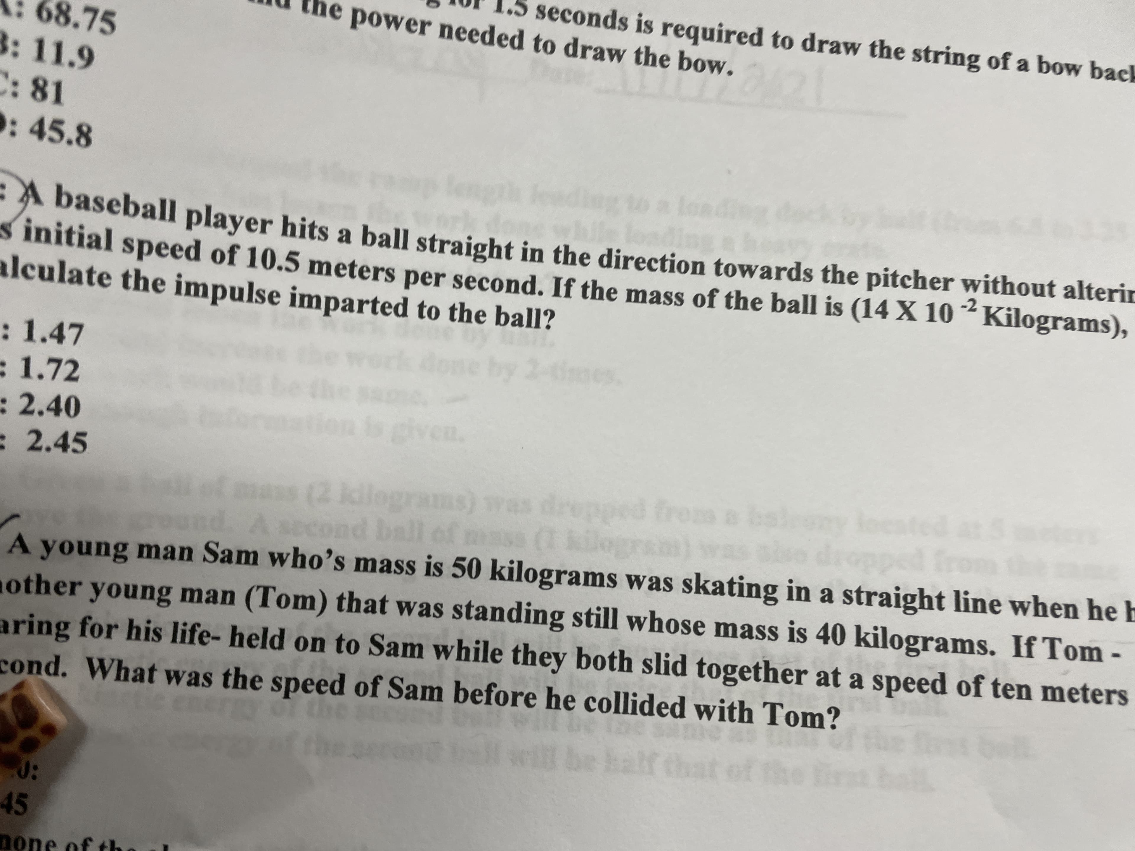 1or 1.5 seconds is required to draw the string of a bow back
mu the power needed to draw the bow.
68.75
3: 11.9
C: 81
: 45.8
-A baseball player hits a ball straight in the direction towards the pitcher without alterir
s initial speed of 10.5 meters per second. If the mass of the ball is (14 X 10 ²Kilograms),
alculate the impulse imparted to the ball?
-2
: 1.47
:1.72
by
:2.40
: 2.45
(2 kdlograms)
A young man Sam who's mass is 50 kilograms was skating in a straight line when he h
other young man (Tom) that was standing still whose mass is 40 kilograms. If Tom -
aring for his life- held on to Sam while they both slid together at a speed of ten meters
cond. What was the speed of Sam before he collided with Tom?
45
